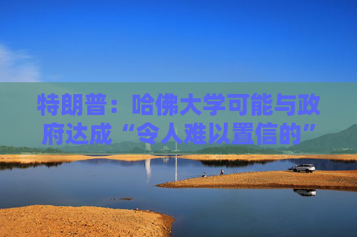 特朗普：哈佛大學可能與政府達成“令人難以置信的”歷史性協(xié)議