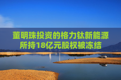 董明珠投資的格力鈦新能源所持18億元股權(quán)被凍結(jié)