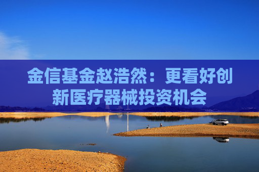 金信基金趙浩然：更看好創(chuàng)新醫(yī)療器械投資機(jī)會(huì)