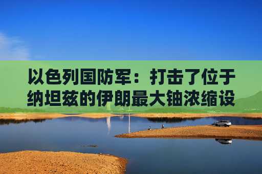 以色列國防軍：打擊了位于納坦茲的伊朗最大鈾濃縮設(shè)施