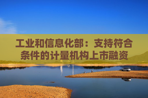 工業(yè)和信息化部：支持符合條件的計(jì)量機(jī)構(gòu)上市融資