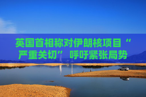 英國首相稱對伊朗核項(xiàng)目“嚴(yán)重關(guān)切” 呼吁緊張局勢降溫