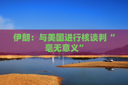 伊朗：與美國進(jìn)行核談判“毫無意義”