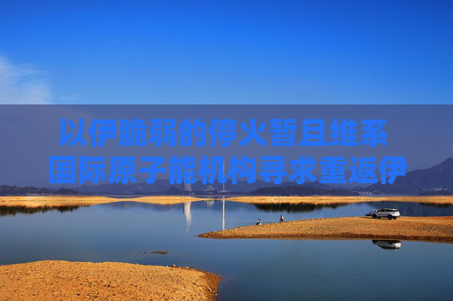 以伊脆弱的?；饡呵揖S系 國際原子能機(jī)構(gòu)尋求重返伊朗核設(shè)施