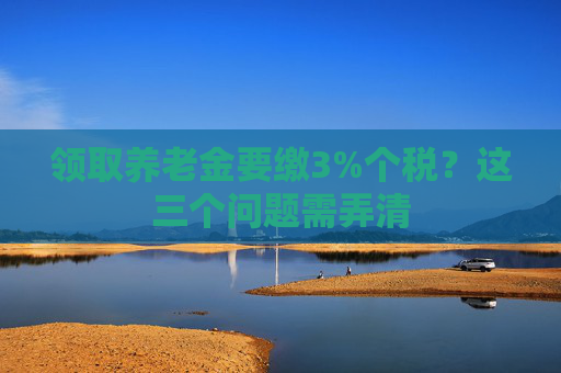 領(lǐng)取養(yǎng)老金要繳3%個稅？這三個問題需弄清