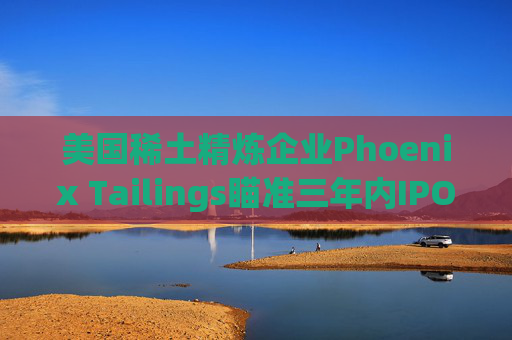 美國(guó)稀土精煉企業(yè)Phoenix Tailings瞄準(zhǔn)三年內(nèi)IPO