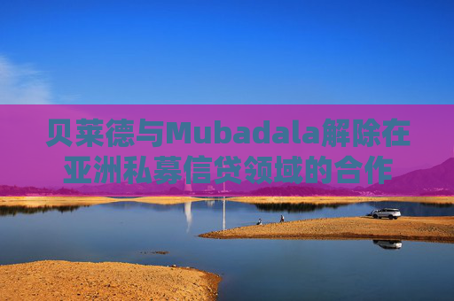貝萊德與Mubadala解除在亞洲私募信貸領(lǐng)域的合作