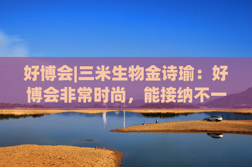 好博會(huì)|三米生物金詩瑜：好博會(huì)非常時(shí)尚，能接納不一樣的人群