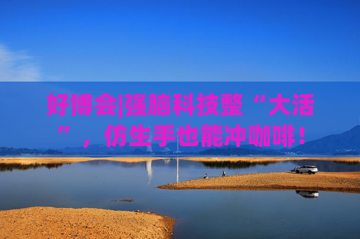 好博會(huì)|強(qiáng)腦科技整“大活”，仿生手也能沖咖啡！