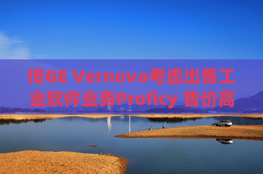 傳GE Vernova考慮出售工業(yè)軟件業(yè)務(wù)Proficy 售價(jià)高達(dá)10億美元