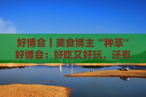 好博會(huì)丨美食博主“種草”好博會(huì)：好吃又好玩，還有好多“羊毛”可以薅