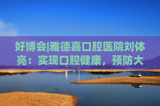 好博會(huì)|雅德嘉口腔醫(yī)院劉體亮：實(shí)現(xiàn)口腔健康，預(yù)防大于治療