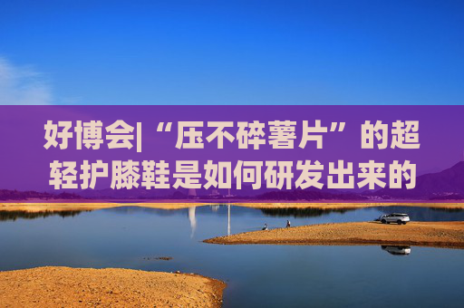 好博會(huì)|“壓不碎薯片”的超輕護(hù)膝鞋是如何研發(fā)出來(lái)的？
