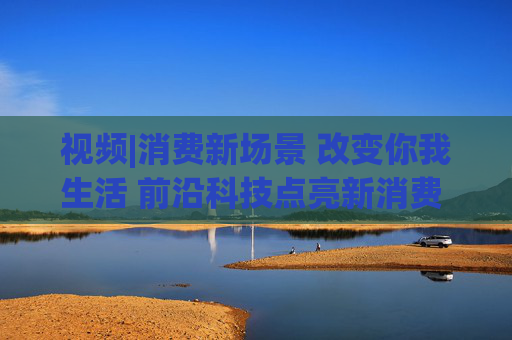視頻|消費(fèi)新場景 改變你我生活 前沿科技點亮新消費(fèi) 引領(lǐng)消費(fèi)升級新趨勢