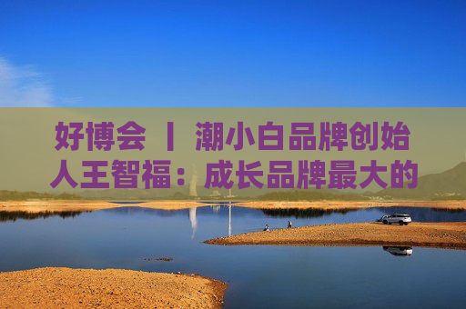 好博會 丨 潮小白品牌創(chuàng)始人王智福：成長品牌最大的痛點是沒知名度，我們不是來賣產(chǎn)品的