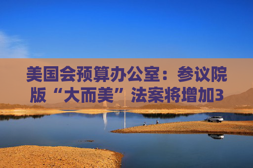 美國會預(yù)算辦公室：參議院版“大而美”法案將增加3.3萬億美元債務(wù)