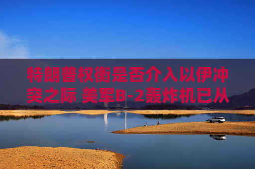 特朗普權(quán)衡是否介入以伊沖突之際 美軍B-2轟炸機已從美國本土起飛