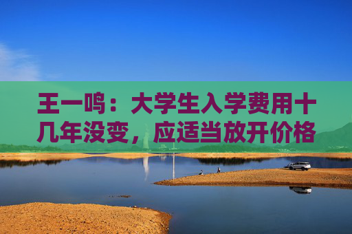 王一鳴：大學(xué)生入學(xué)費(fèi)用十幾年沒變，應(yīng)適當(dāng)放開價(jià)格與工資聯(lián)動(dòng)