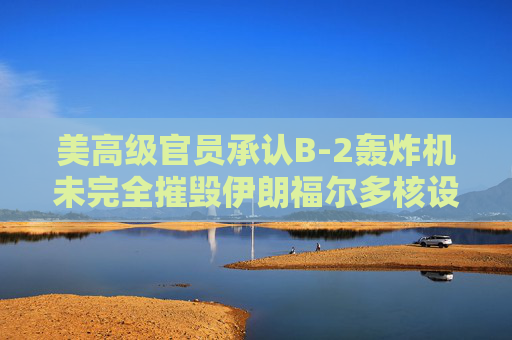 美高級官員承認B-2轟炸機未完全摧毀伊朗福爾多核設施