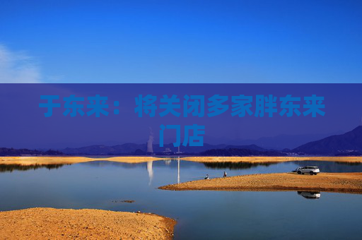 于東來：將關(guān)閉多家胖東來門店