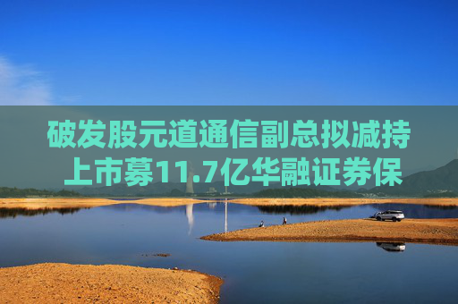 破發(fā)股元道通信副總擬減持 上市募11.7億華融證券保薦