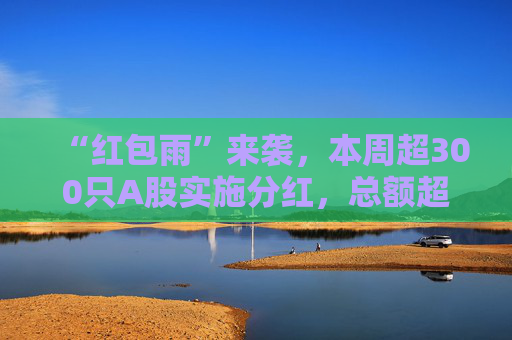 “紅包雨”來(lái)襲，本周超300只A股實(shí)施分紅，總額超兩千億