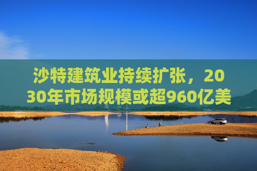 沙特建筑業(yè)持續(xù)擴張，2030年市場規(guī)模或超960億美元