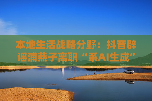 本地生活戰(zhàn)略分野：抖音辟謠浦燕子離職“系A(chǔ)I生成”