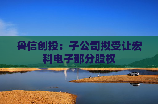 魯信創(chuàng)投：子公司擬受讓宏科電子部分股權(quán)