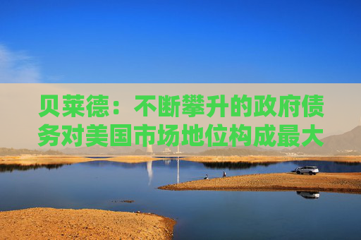 貝萊德：不斷攀升的政府債務(wù)對美國市場地位構(gòu)成最大風(fēng)險(xiǎn)