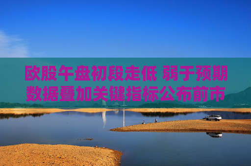 歐股午盤初段走低 弱于預期數(shù)據(jù)疊加關(guān)鍵指標公布前市場趨于謹慎