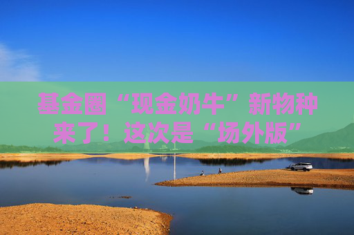 基金圈“現(xiàn)金奶牛”新物種來(lái)了！這次是“場(chǎng)外版”