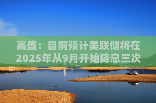 高盛：目前預(yù)計(jì)美聯(lián)儲將在2025年從9月開始降息三次