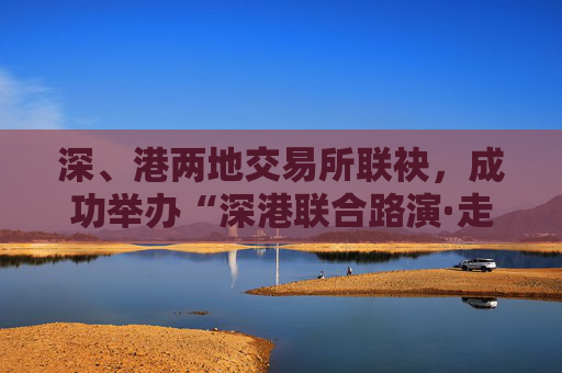 深、港兩地交易所聯(lián)袂，成功舉辦“深港聯(lián)合路演·走進ETF成分股上市公司”活動