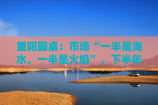 重陽圓桌：市場“一半是海水，一半是火焰”，下半年分化延續(xù)or風(fēng)格切換？