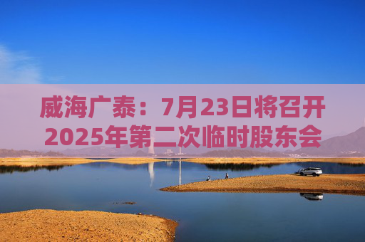 威海廣泰：7月23日將召開(kāi)2025年第二次臨時(shí)股東會(huì)