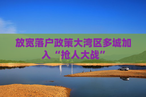 放寬落戶政策大灣區(qū)多城加入“搶人大戰(zhàn)”