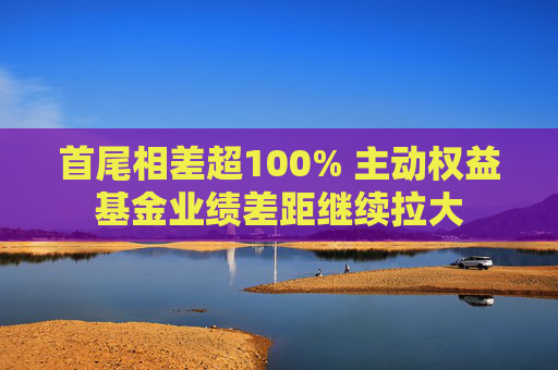 首尾相差超100% 主動(dòng)權(quán)益基金業(yè)績(jī)差距繼續(xù)拉大  第1張