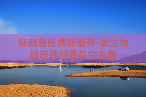 特朗普任命斯蒂芬·米蘭為經(jīng)濟顧問委員會主席