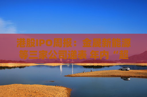 港股IPO周報：金晟新能源等三家公司遞表 年內(nèi)“超購?fù)酢辈菁Ъ瘓F(tuán)掛牌首周破發(fā)