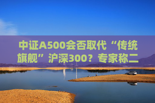 中證A500會(huì)否取代“傳統(tǒng)旗艦”滬深300？專家稱二者不是一個(gè)賽道、不是面對(duì)面的競(jìng)爭(zhēng)關(guān)系  第1張