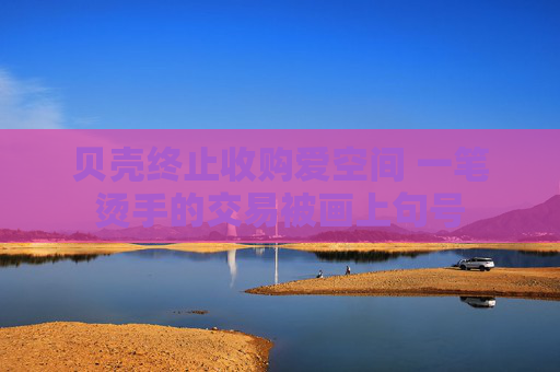 貝殼終止收購愛空間 一筆燙手的交易被畫上句號