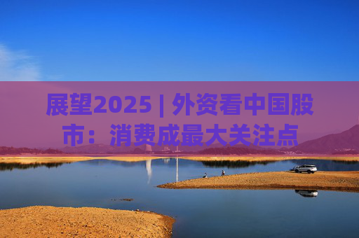 展望2025 | 外資看中國股市：消費成最大關注點
