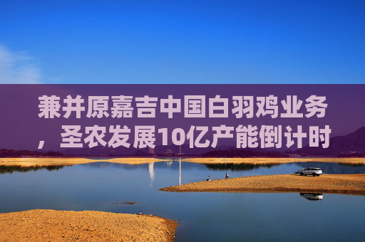 兼并原嘉吉中國白羽雞業(yè)務，圣農(nóng)發(fā)展10億產(chǎn)能倒計時