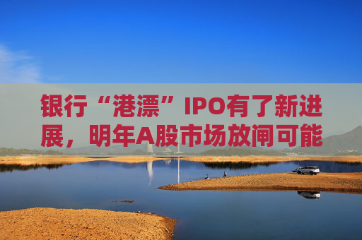 銀行“港漂”IPO有了新進(jìn)展，明年A股市場(chǎng)放閘可能性仍較小