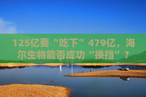 125億要“吃下”479億，海爾生物能否成功“換擋”？