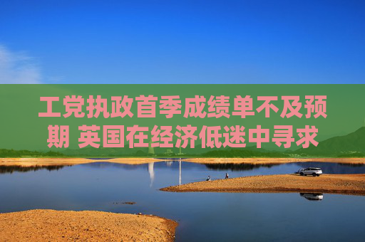 工黨執(zhí)政首季成績單不及預(yù)期 英國在經(jīng)濟(jì)低迷中尋求可持續(xù)增長之路