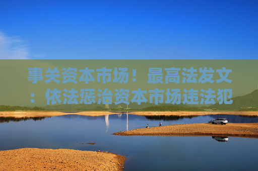 事關(guān)資本市場(chǎng)！最高法發(fā)文：依法懲治資本市場(chǎng)違法犯罪行為 完善法治化營(yíng)商環(huán)境司法保障機(jī)制