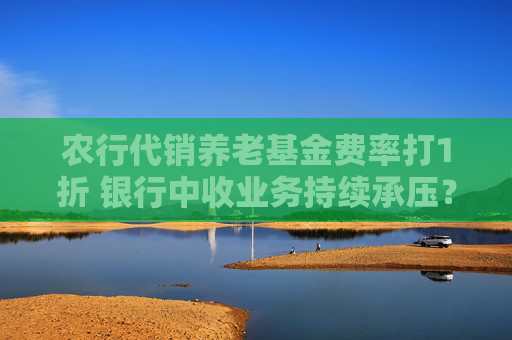 農(nóng)行代銷養(yǎng)老基金費(fèi)率打1折 銀行中收業(yè)務(wù)持續(xù)承壓？