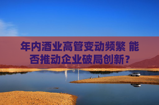 年內(nèi)酒業(yè)高管變動頻繁 能否推動企業(yè)破局創(chuàng)新？